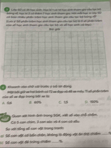 Lớp SD có 35 học sinh, Học ki 1 có 14 học sinh tham gia câu lọc bộ
bóng đế, học ki 2 có thêm 7 học sinh tham gia Kải mỗi học k lớp SD
có bao nhiều phần trăm học sinh tham gia câu lạc bộ bóng đ2
(Lưt ý Số phần trêm học dnh tham gia câu lọc bộ là tí số phần trêm
của số học sinh tham gia câu lạc bộ và số học sinh có lớp)
Bài giāi
T) Khoanh vào chữ cái trước ý trò lời đúng.
Một bài giữ xe hai bánh có 72 xe đợp và 48 xe máy. Tỉ s5 phần trầm
củo số xe đợp trong bãi xe làc
A. 0B 8. 60% C. 15 D. 150%
Quao sát hình ảnh trong SGK, viết số vào chỗ chấm.
Có 5 con chim, 3 con súc và 4 con có sấu.
So với tổng số con vật trong tranh:
c) Số con vật có bốn chân, không là động vật ăn thịt chiếm a
b) Số con vật đề trứng chiếm_ %