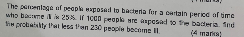 marks) 
The percentage of people exposed to bacteria for a certain period of time 
who become ill is 25%. If 1000 people are exposed to the bacteria, find 
the probability that less than 230 people become ill. 
(4 marks)