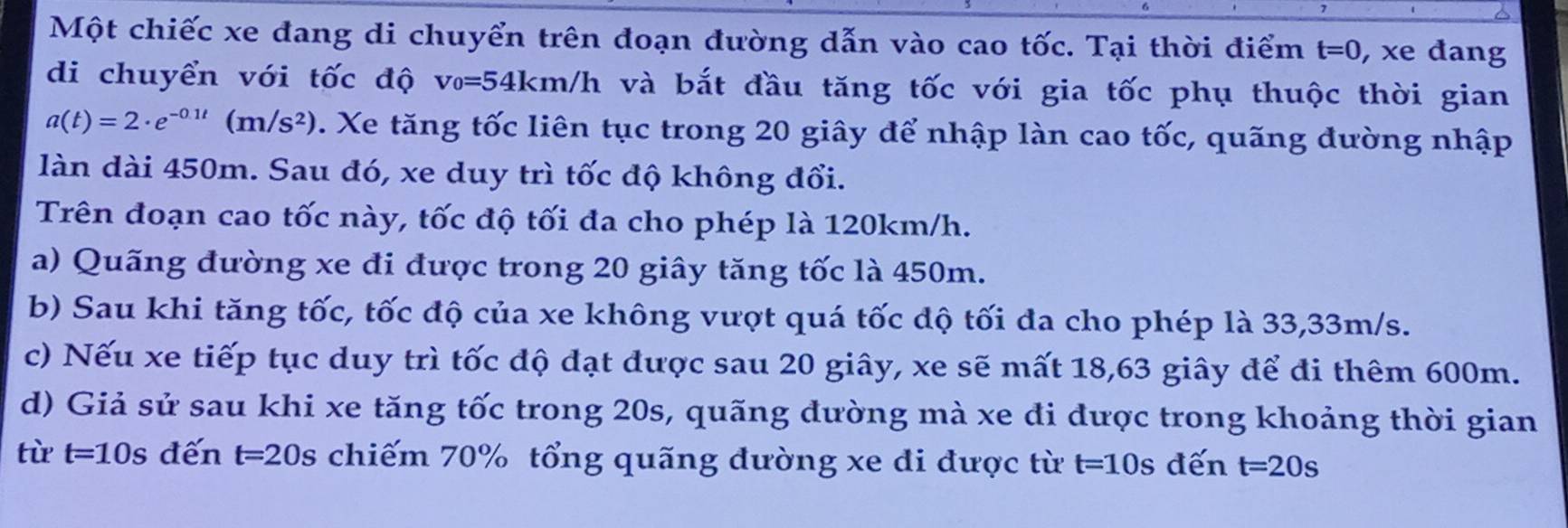 Một chiếc xe đang di chuyển trên đoạn đường dẫn vào cao tốc. Tại thời điểm t=0 , xe đang
di chuyển với tốc độ v_0=54km/h và bắt đầu tăng tốc với gia tốc phụ thuộc thời gian
a(t)=2· e^(-0.1t)(m/s^2). Xe tăng tốc liên tục trong 20 giây để nhập làn cao tốc, quãng đường nhập
làn dài 450m. Sau đó, xe duy trì tốc độ không đổi.
Trên đoạn cao tốc này, tốc độ tối đa cho phép là 120km/h.
a) Quãng đường xe đi được trong 20 giây tăng tốc là 450m.
b) Sau khi tăng tốc, tốc độ của xe không vượt quá tốc độ tối đa cho phép là 33,33m/s.
c) Nếu xe tiếp tục duy trì tốc độ đạt được sau 20 giây, xe sẽ mất 18, 63 giây để đi thêm 600m.
d) Giả sử sau khi xe tăng tốc trong 20s, quãng đường mà xe đi được trong khoảng thời gian
từ t=10s đến t=20s s chiếm 70% tổng quãng đường xe đi được từ t=10s đến t=20s