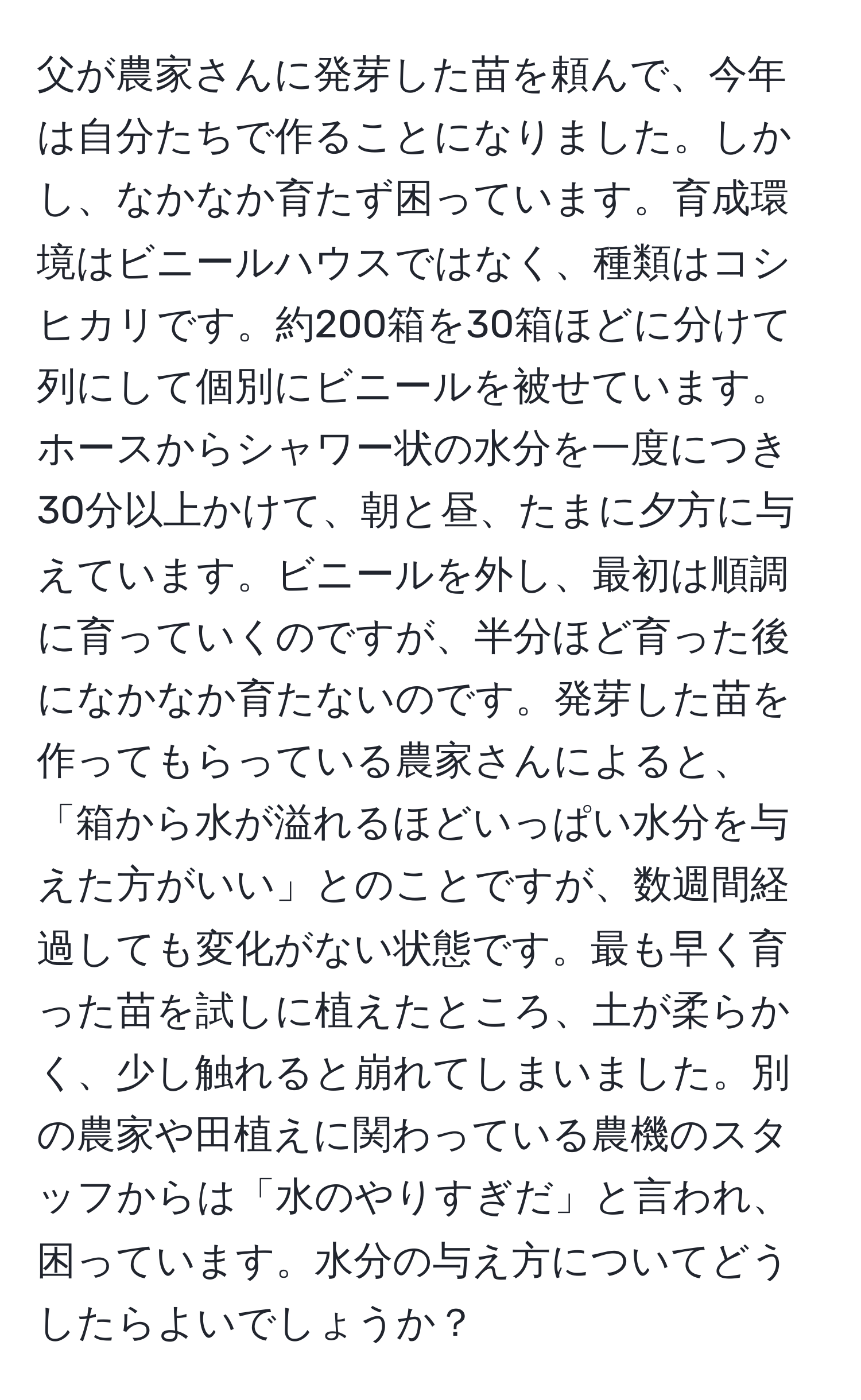 父が農家さんに発芽した苗を頼んで、今年は自分たちで作ることになりました。しかし、なかなか育たず困っています。育成環境はビニールハウスではなく、種類はコシヒカリです。約200箱を30箱ほどに分けて列にして個別にビニールを被せています。ホースからシャワー状の水分を一度につき30分以上かけて、朝と昼、たまに夕方に与えています。ビニールを外し、最初は順調に育っていくのですが、半分ほど育った後になかなか育たないのです。発芽した苗を作ってもらっている農家さんによると、「箱から水が溢れるほどいっぱい水分を与えた方がいい」とのことですが、数週間経過しても変化がない状態です。最も早く育った苗を試しに植えたところ、土が柔らかく、少し触れると崩れてしまいました。別の農家や田植えに関わっている農機のスタッフからは「水のやりすぎだ」と言われ、困っています。水分の与え方についてどうしたらよいでしょうか？