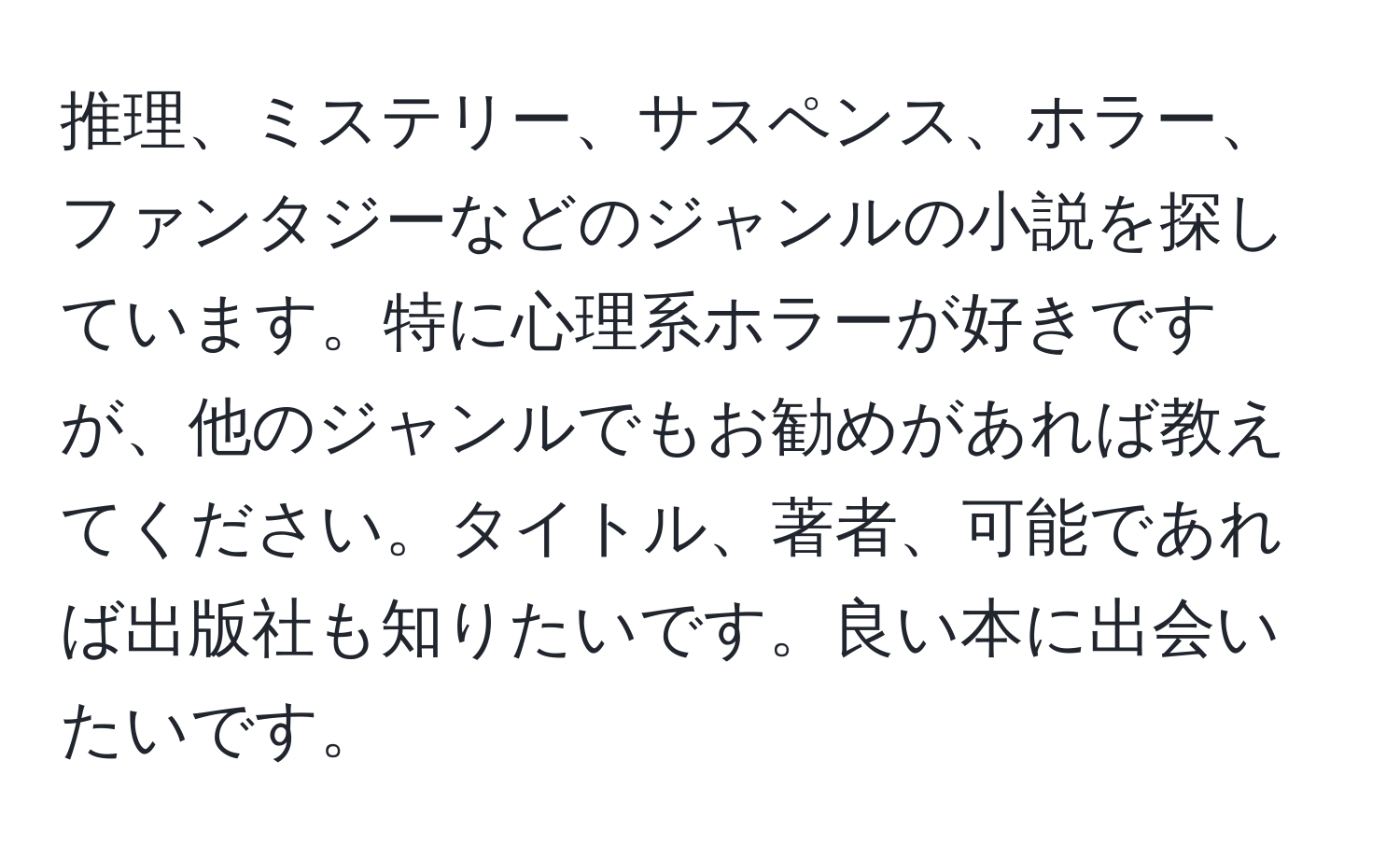 推理、ミステリー、サスペンス、ホラー、ファンタジーなどのジャンルの小説を探しています。特に心理系ホラーが好きですが、他のジャンルでもお勧めがあれば教えてください。タイトル、著者、可能であれば出版社も知りたいです。良い本に出会いたいです。