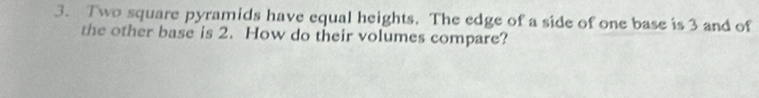 Two square pyramids have equal heights. The edge of a side of one base is 3 and of 
the other base is 2. How do their volumes compare?