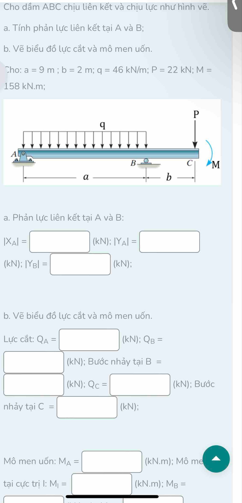 Cho dầm ABC chịu liên kết và chịu lực như hình vẽ. 
a. Tính phản lực liên kết tại A và B; 
b. Vẽ biểu đồ lực cắt và mô men uốn. 
Cho: a=9m; b=2m; q=46kN/m; P=22kN; M=
158 kN.m; 
a. Phản lực liên kết tại A và B :
|X_A|=□ kN); |Y_A|=□
(kN); |Y_B|= □ (kN); 
b. Vẽ biểu đồ lực cắt và mô men uốn. 
Lực cắt: Q_A=□ (kN); Q_B=
□ (kN); Bước nhảy t t_a. iB=
□ y 14 Q_C=□ (kN); Bước 
nhảy tại C=□ (kN); 
Mô men uốn: M_A=□ (kN.m); M6me
tại cực trị l: M_1=□ (kN.m); M_B=