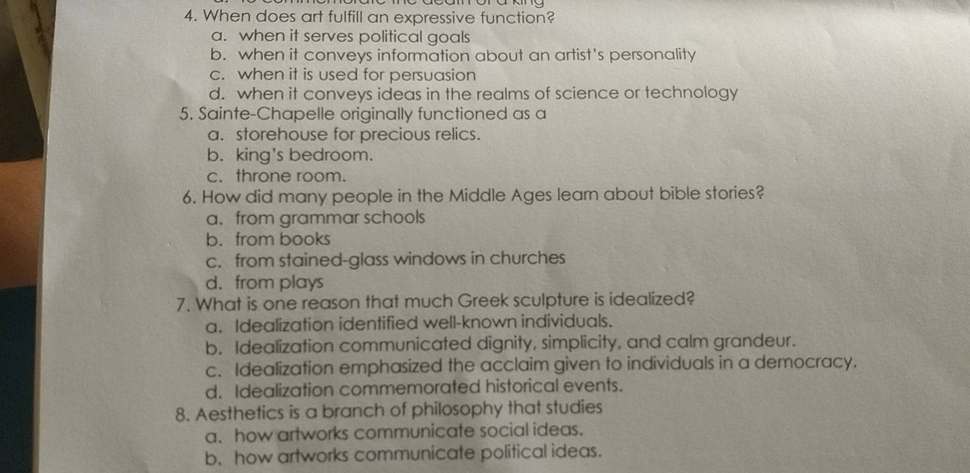 When does art fulfill an expressive function?
a. when it serves political goals
b. when it conveys information about an artist's personality
c. when it is used for persuasion
d. when it conveys ideas in the realms of science or technology
5. Sainte-Chapelle originally functioned as a
a. storehouse for precious relics.
b. king's bedroom.
c. throne room.
6. How did many people in the Middle Ages leam about bible stories?
a. from grammar schools
b. from books
c. from stained-glass windows in churches
d. from plays
7. What is one reason that much Greek sculpture is idealized?
a. Idealization identified well-known individuals.
b. Idealization communicated dignity, simplicity, and calm grandeur.
c. Idealization emphasized the acclaim given to individuals in a democracy.
d. Idealization commemorated historical events.
8. Aesthetics is a branch of philosophy that studies
a. how artworks communicate social ideas.
b. how artworks communicate political ideas.
