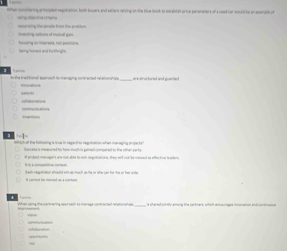 a
When considering princpled negotiation, both buyers and seliers relying on the blue book to establish price parameters of a used car would be an example of
using obsective críteria
separaiing the people from the problem.
inventing options of mutual gain.
focuxing on interests, not pasitions.
being honest and forthright.
2 3 pars
In the traditional approach to managing contracted relationships. _are structured and guarded.
innovations
patents
collaborations
communications
Inventions
S 5 poI es
Which of the following is true in regard to negotiation when managing projects?
Success is measured by how much is gained compared to the other party.
If project managers are not able to win negotiations, they will not be viewed as effective leaders.
It is a competitive contest.
Each negotiator should win as much as he or she can for his or her side.
It cannot be viewed as a contest.
4 5 poimes
When using the partnering approach to manage contracted relationships._ is shared jointly among the partners, which encourages innovation and continuous
improvement.
vision
communication
collaboration
apportunity
risk