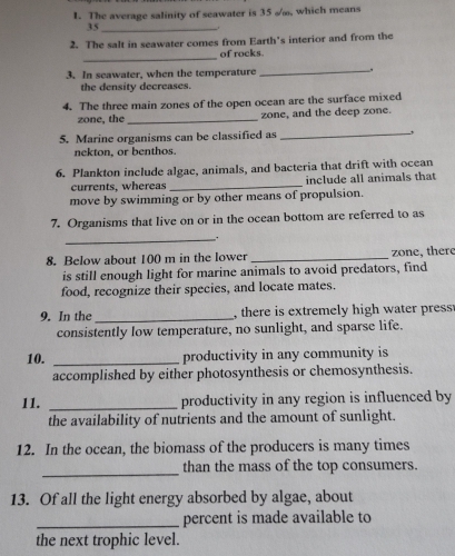The average salinity of seawater is 35 ∞, which means
35 _ 
. 
2. The salt in seawater comes from Earth's interior and from the 
_ 
of rocks. 
3. In seawater, when the temperature_ . 
the density decreases. 
4. The three main zones of the open ocean are the surface mixed 
zone, the _zone, and the deep zone. 
5. Marine organisms can be classified as _, 
nekton, or benthos. 
6. Plankton include algae, animals, and bacteria that drift with ocean 
currents, whereas_ include all animals that 
move by swimming or by other means of propulsion. 
7. Organisms that live on or in the ocean bottom are referred to as 
_. 
8. Below about 100 m in the lower _zone, there 
is still enough light for marine animals to avoid predators, find 
food, recognize their species, and locate mates. 
9. In the _,there is extremely high water press 
consistently low temperature, no sunlight, and sparse life. 
10. _productivity in any community is 
accomplished by either photosynthesis or chemosynthesis. 
11. _productivity in any region is influenced by 
the availability of nutrients and the amount of sunlight. 
12. In the ocean, the biomass of the producers is many times 
_ 
than the mass of the top consumers. 
13. Of all the light energy absorbed by algae, about 
_percent is made available to 
the next trophic level.