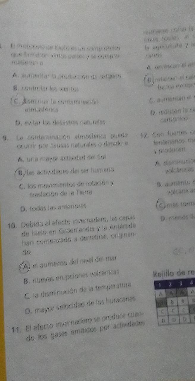 húmanas como la
cole foes el 
El Protocolo de Kioto es un comprómiso la agnculture ? 
que firmarón vanos paísés y se compro Ca00%
metieron a
A. retiescan el an
A. aumentar la producción de oxigeno
rétienen e l c al
B. controlar los vientos
forma exceso
C. disminuir la contaminación
C. aumentan el
atmosférica
D. reducón lạ ca
D. evitar los desastres naturales
camônico
9. La contaminación atmosférica puede 12. on fue te c
ocurir por causas naturales o debido a fenómenos m²
A. una mayor actividad del Sol y producen
A. disminución
B/las actividades del ser humaño volcánicas
C. los movimientos de rotación y B. aumento 
traslación de la Tierra
volcánicas
D. todas las anterores
O más torm
10. Debido al efecto invernadero, las capas D. menos lk
de hielo en Groenlandia y la Antártida
han comenzado a derretirse, originan
do CC,0
A) el aumento del nível del mar
B. nuevas erupciones volcánicas
Rejilla de re
C. la disminución de la temperatura 
8
D. mayor velocidad de los huracanes 
11. El efecto invernadero se produce cuanY
do los gases emitidos por actividades