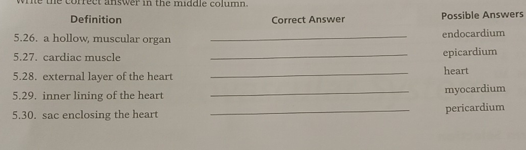 wrie the correct answer in the middle column. 
Definition Correct Answer Possible Answers 
5.26. a hollow, muscular organ _endocardium 
5.27. cardiac muscle 
_epicardium 
5.28. external layer of the heart _heart 
5.29. inner lining of the heart 
_myocardium 
5.30. sac enclosing the heart _pericardium