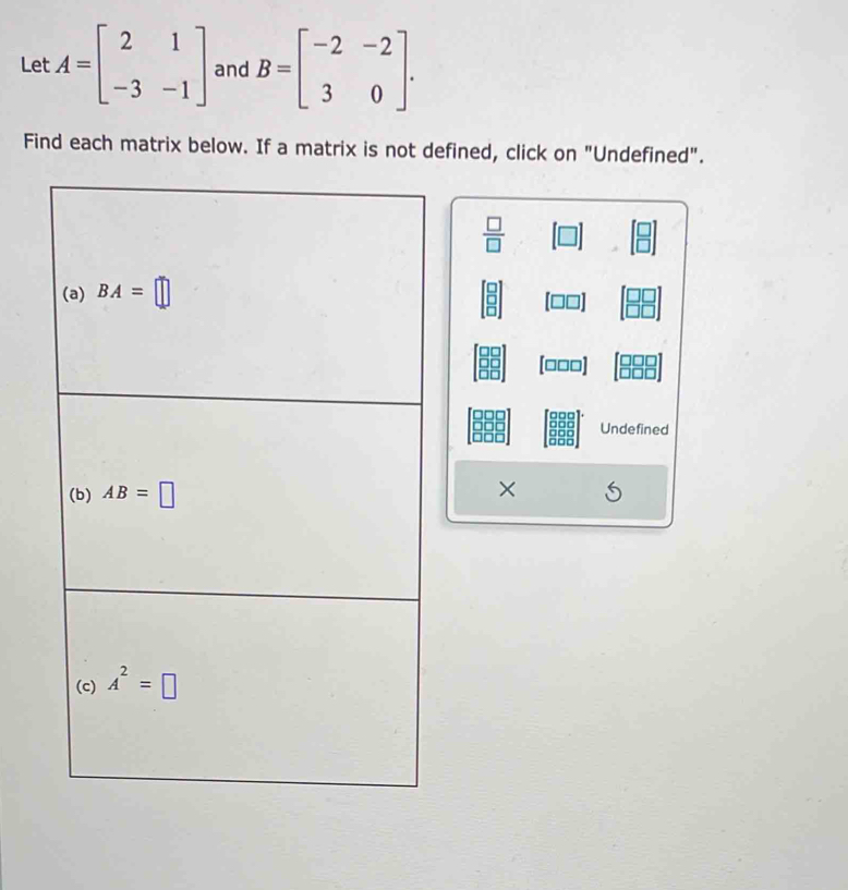 Let A=beginbmatrix 2&1 -3&-1endbmatrix and B=beginbmatrix -2&-2 3&0endbmatrix .
Find each matrix below. If a matrix is not defined, click on "Undefined".
 □ /□  
[□□□]
Undefined
×