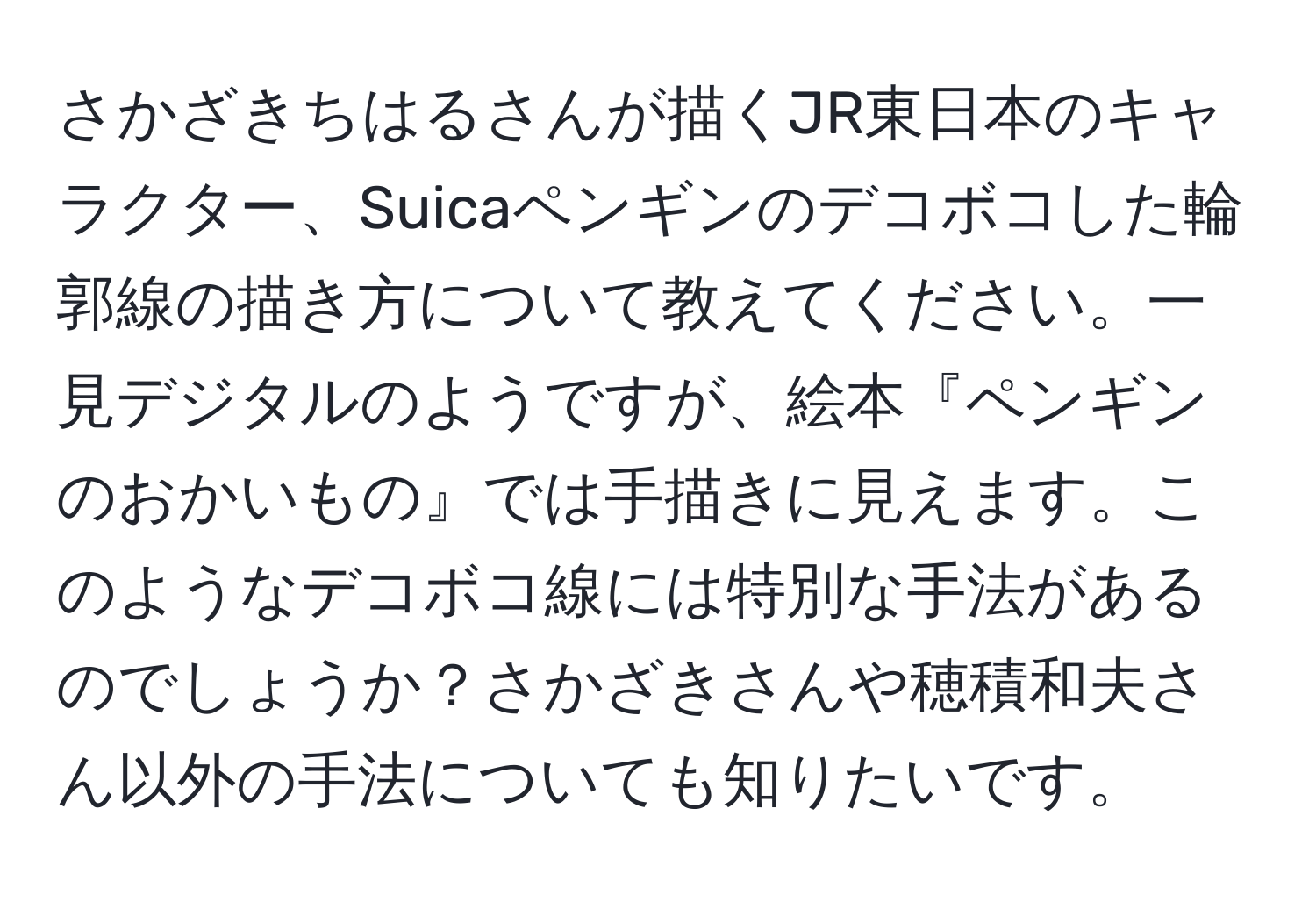 さかざきちはるさんが描くJR東日本のキャラクター、Suicaペンギンのデコボコした輪郭線の描き方について教えてください。一見デジタルのようですが、絵本『ペンギンのおかいもの』では手描きに見えます。このようなデコボコ線には特別な手法があるのでしょうか？さかざきさんや穂積和夫さん以外の手法についても知りたいです。