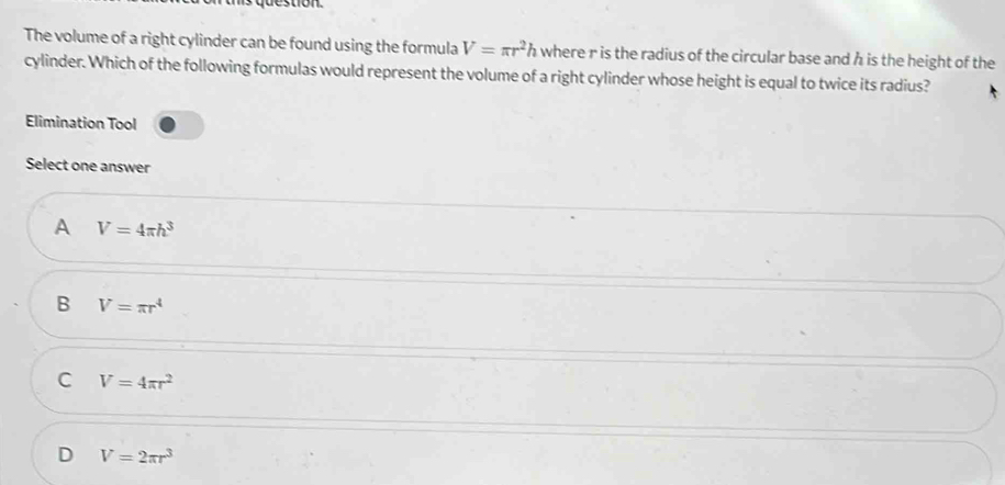 on
The volume of a right cylinder can be found using the formula V=π r^2h where r is the radius of the circular base and h is the height of the
cylinder. Which of the following formulas would represent the volume of a right cylinder whose height is equal to twice its radius?
Elimination Tool
Select one answer
A V=4π h^3
B V=π r^4
C V=4π r^2
D V=2π r^3