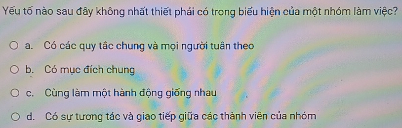 Yếu tố nào sau đây không nhất thiết phải có trong biểu hiện của một nhóm làm việc?
a. Có các quy tắc chung và mọi người tuân theo
b. Có mục đích chung
c. Cùng làm một hành động giống nhau
d. Có sự tương tác và giao tiếp giữa các thành viên của nhóm