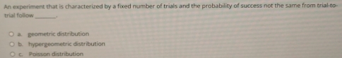 An experiment that is characterized by a fixed number of trials and the probability of success not the same from trial-to-
trial follow_
a. geometric distribution
b. hypergeometric distribution
c. Poisson distribution