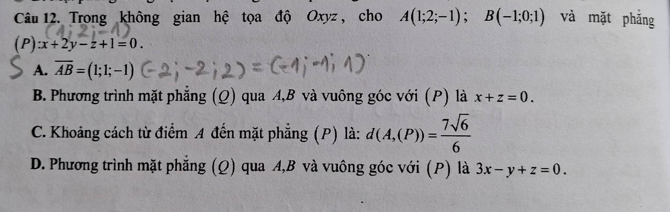 Trong không gian hệ tọa độ Oxyz , cho A(1;2;-1); B(-1;0;1) và mặt phẳng
(P) :x+2y-z+1=0.
A. overline AB=(1;1;-1)
B. Phương trình mặt phẳng (Q) qua A, B và vuông góc với (P) là x+z=0.
C. Khoảng cách từ điểm A đến mặt phẳng (P) là: d(A,(P))= 7sqrt(6)/6 
D. Phương trình mặt phẳng (Q) qua A, B và vuông góc với (P) là 3x-y+z=0.