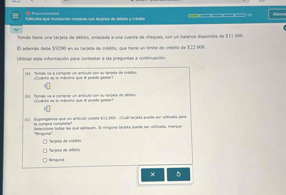 Proporcionalidad 1/5 Alexsa
Cálculos que involucran compras con tarjetas de débito y crédito
Tomás tiene una tarjeta de débito, enlazada a una cuenta de cheques, con un balance disponible de $11 600.
Él además debe $9200 en su tarjeta de crédito, que tiene un límite de crédito de $22 000.
Utilizar esta información para contestar a las preguntas a continuación.
(a) Tomás va a comprar un artículo con su tarjeta de crédito.
¿Cuánto es lo máximo que él puede gastar?
S
(b) Tomás va a comprar un artículo con su tarjeta de débito.
¿Cuánto es lo máximo que él puede gastar?
ς
(c) Supongamos que un artículo cuesta $12,000. ¿Cuál tarjeta puede ser utilizada para
la compra completa?
Seleccione todas las que apliquen. Si ninguna tarjeta puede ser utilizada, marque
"Ninguna".
Tarjeta de crédito
Tarjeta de débito
Ninguna
×