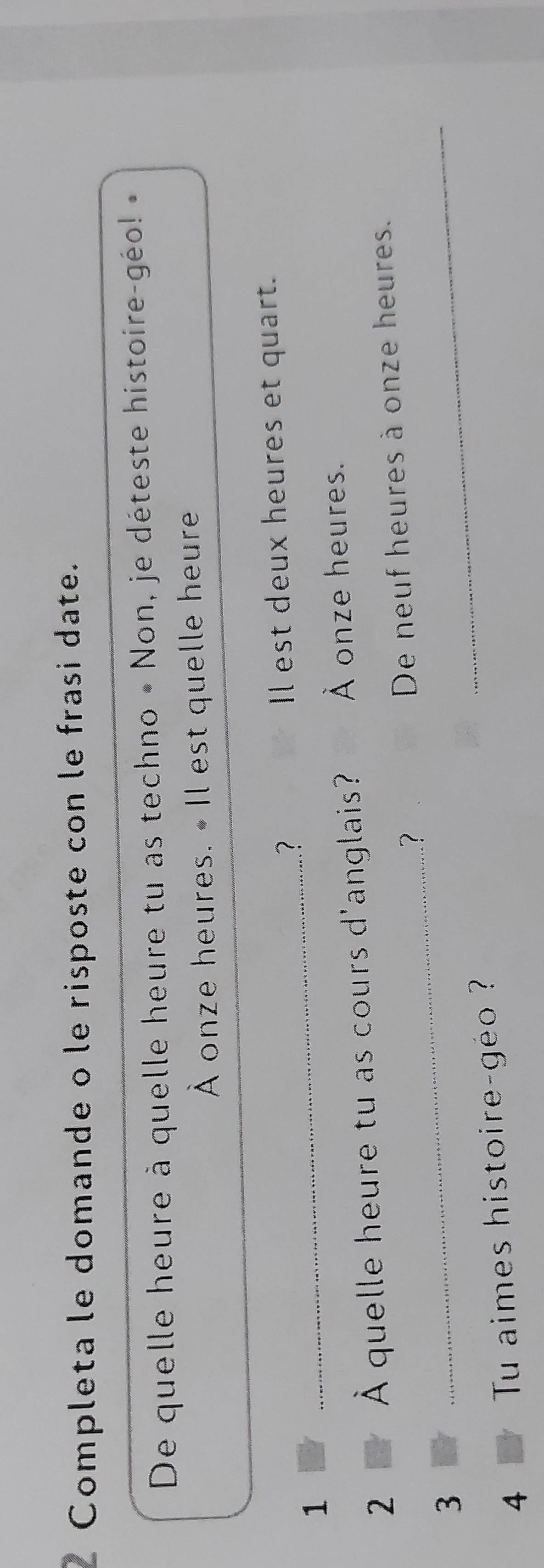Completa le domande o le risposte con le frasi date. 
De quelle heure à quelle heure tu as techno « Non, je déteste histoire-géo! » 
À onze heures. • Il est quelle heure 
? Il est deux heures et quart. 
1 
_ 
2 À quelle heure tu as cours d'anglais? À onze heures. 
? De neuf heures à onze heures. 
3 
_ 
_ 
4 Tu aimes histoire-géo ??