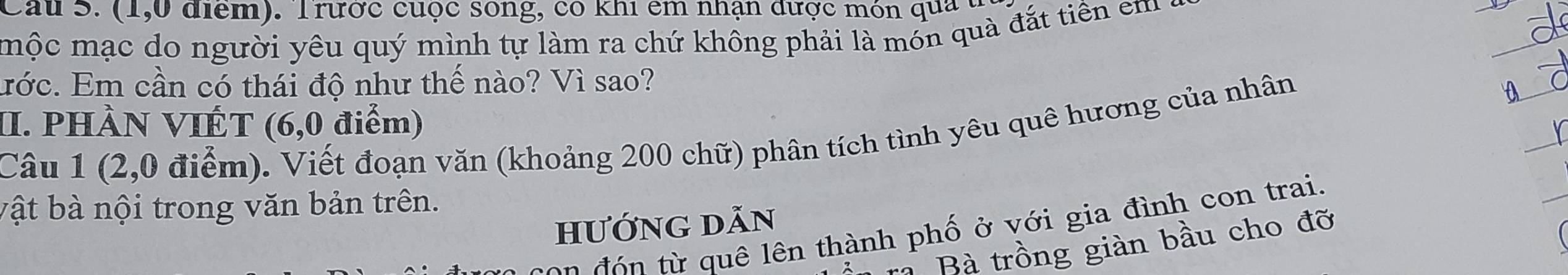 Cau S. (1,0 điểm). T rước cuộc sống, có khi êm nhận được món qua t 
mộc mạc do người yêu quý mình tự làm ra chứ không phải là món quà đắt tiên em 
ước. Em cần có thái độ như thế nào? Vì sao? 
II. PHÀN VIÉT (6,0 điểm) 
Câu 1 (2,0 điểm). Viết đoạn văn (khoảng 200 chữ) phân tích tình yêu quê hương của nhân 
bật bà nội trong văn bản trên. 
hướng dẫn 
C o đ ừ quê lên thành phố ở với gia đình con trai. 
à Bà trồng giàn bầu cho đỡ