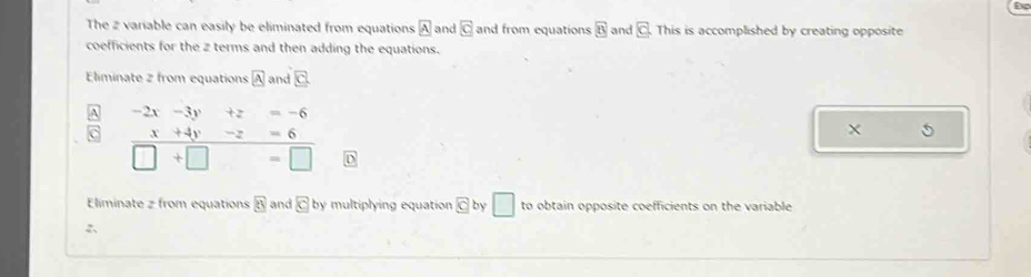 The 2 variable can easily be eliminated from equations boxed A and O and from equations boxed 8 and C This is accomplished by creating opposite 
coefficients for the z terms and then adding the equations. 
Eliminate 2 from equations A and □
-2x-3y+z=-6
x+4y-z=6
X
□ +□ =□
Eliminate z from equations 8 and c by multiplying equation C by □ to obtain opposite coefficients on the variable 
2、