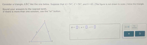 Consider a triangle A B C like the one below. Suppose that A=54°, C=56° , and b=63. (The figure is not drawn to scale.) Solve the triangle. 
Round your answers to the nearest tenth. 
If there is more than one solution, use the "or" button
B=□°, a=□ , c=□ □ =□
× 5