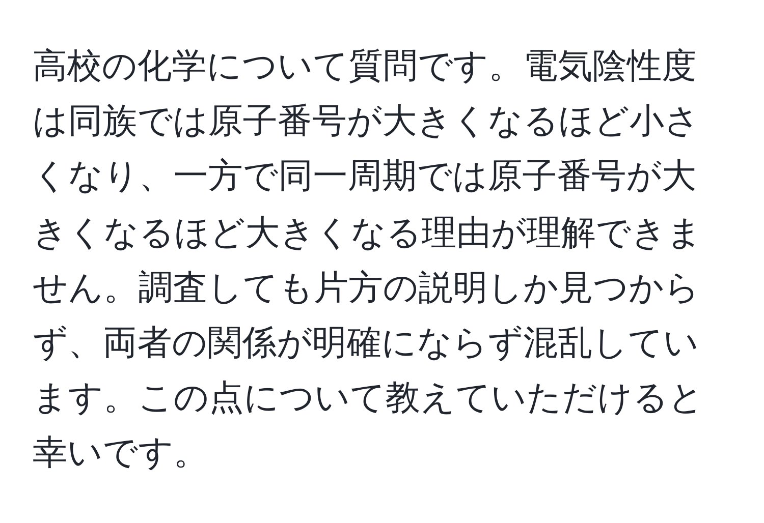 高校の化学について質問です。電気陰性度は同族では原子番号が大きくなるほど小さくなり、一方で同一周期では原子番号が大きくなるほど大きくなる理由が理解できません。調査しても片方の説明しか見つからず、両者の関係が明確にならず混乱しています。この点について教えていただけると幸いです。