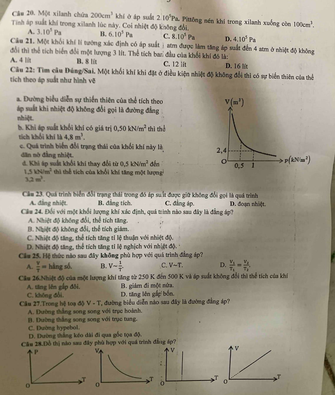 Cầâu 20. Một xilanh chứa 200cm^3 khí ở áp suất 2.10^5Pa 1. Pittông nén khí trong xilanh xuống còn 100cm^3.
Tính áp suất khí trong xilanh lúc này. Coi nhiệt độ không đổi.
A. 3.10^5Pa
B. 6.10^5Pa C. 8.10^5Pa D. 4.10^5Pa
Cầu 21. Một khối khí lí tưởng xác định có áp suất  atm được làm tăng áp suất đến 4 atm ở nhiệt độ không
đổi thì thể tích biến đổi một lượng 3 lít. Thể tích ban đầu của khối khí đó là:
A. 4 lft B. 8 lít C. 12 lít D. 16 lít
Câu 22: Tìm cầu Đúng/Sai. Một khối khí khi đặt ở điều kiện nhiệt độ không đổi thì có sự biến thiên của thể
tích theo áp suất như hình vẽ
a. Đường biểu diễn sự thiến thiên của thể tích theo 
áp suất khi nhiệt độ không đổi gọi là đường đẳng
nhiệt.
b. Khi áp suất khối khí có giá trị 0,50kN/m^2 thì thể
tích khối khí là 4,8m^3.
c. Quá trình biến đổi trạng thái của khối khí này là
dẫn nở đẳng nhiệt.
d. Khi áp suất khối khí thay đổi từ 0,5kN/m^2 đến
1.5kN/m^2 thi thể tích của khối khí tăng một lượng
3.2m^3.
Cầu 23. Quả trình biển đổi trạng thái trong đó áp suất được giữ không đổi gọi là quá trình
A. đang nhiệt. B. đẳng tích. C. đẳng áp. D. đoạn nhiệt.
Câu 24. Đối với một khối lượng khí xác định, quá trình nào sau đây là đẳng áp?
A. Nhiệt độ không đổi, thể tích tăng.
B. Nhiệt độ không đổi, thể tích giảm.
C. Nhiệt độ tăng, thể tích tăng tỉ lệ thuận với nhiệt độ.
D. Nhiệt độ tăng, thể tích tăng tỉ lệ nghịch với nhiệt độ.
Câu 25. Hệ thức nào sau đây không phù hợp với quá trình đẳng áp?
A.  V/T = hằng số. B. Vsim  1/T . Vsim T. D. frac V_1T_1=frac V_2T_2.
C.
Câu 26.Nhiệt độ của một lượng khí tăng từ 250 K đến 500 K và áp suất không đổi thì thể tích của khí
A. tăng lên gấp đôi. B. giảm đi một nửa.
C. không đổi. D. tăng lên gấp bốn.
Câu 27.Trong hệ toạ độ V-T ', đường biểu diễn nào sau đây là đường đẳng áp?
A. Đường thắng song song với trục hoành.
B. Đường thắng song song với trục tung.
C. Đường hypebol.
D. Đường thẳng kéo dài đi qua gốc tọa độ.
Câu 28.Đồ thị nào sau đây phù hợp với quá trình đẳng áp?