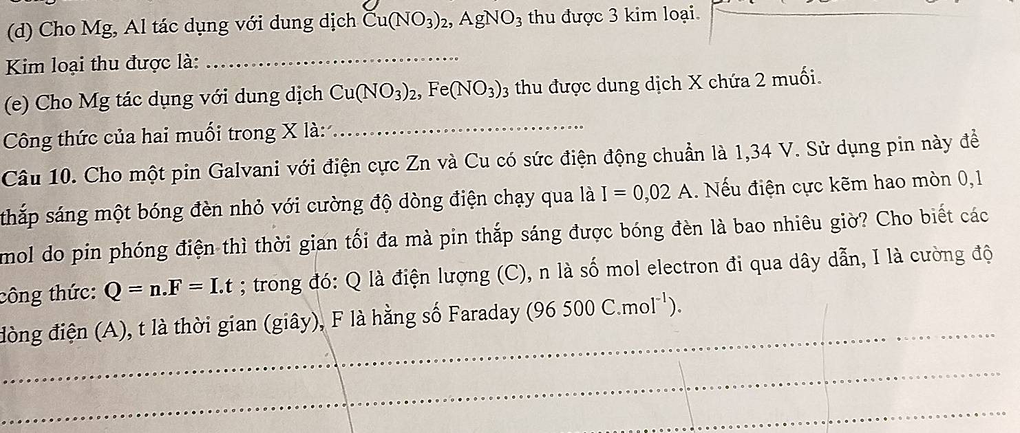 Cho Mg, Al tác dụng với dung dịch Cu(NO_3)_2, AgNO_3 thu được 3 kim loại. 
Kim loại thu được là:_ 
(e) Cho Mg tác dụng với dung dịch Cu(NO_3)_2, Fe(NO_3)_3 thu được dung dịch X chứa 2 muối. 
Công thức của hai muối trong X là:_ 
Câu 10. Cho một pin Galvani với điện cực Zn và Cu có sức điện động chuẩn là 1,34 V. Sử dụng pin này để 
sthắp sáng một bóng đèn nhỏ với cường độ dòng điện chạy qua là I=0,02A. Nếu điện cực kẽm hao mòn 0,1
mol do pin phóng điện thì thời gian tối đa mà pin thắp sáng được bóng đèn là bao nhiêu giờ? Cho biết các 
công thức: Q=n.F=I.t; trong đó: Q là điện lượng (C), n là số mol electron đi qua dây dẫn, I là cường độ 
_ 
đòng điện (A), t là thời gian (giây), F là hằng số Faraday (96500C.mol^(-1)). 
_ 
_