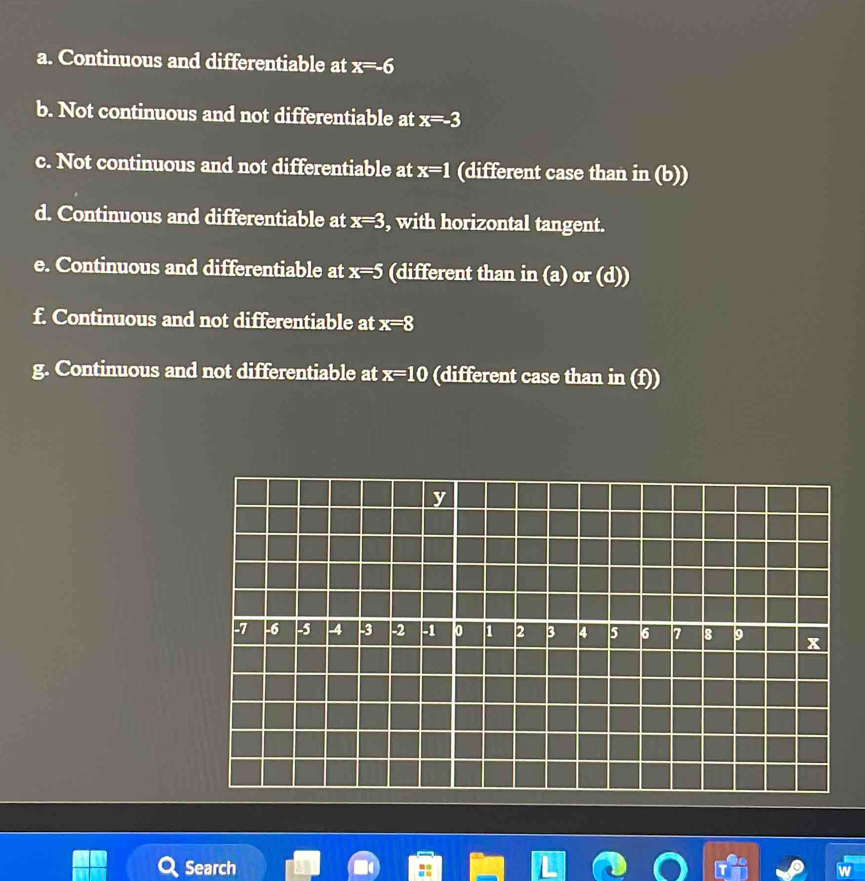 Continuous and differentiable at x=-6
b. Not continuous and not differentiable at x=-3
c. Not continuous and not differentiable at x=1 (different case than in (b)) 
d. Continuous and differentiable at x=3 , with horizontal tangent. 
e. Continuous and differentiable at x=5 (different than in (a) or (d)) 
f. Continuous and not differentiable at x=8
g. Continuous and not differentiable at x=10 (different case than in (f)) 
Search