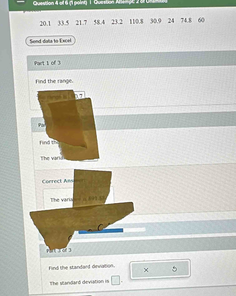 Question Attempt: 2 of Unlimited
20.1 33.5 21.7 58.4 23.2 110.8 30.9 24 74.8 60
Send data to Excel 
Part 1 of 3 
Find the range. 
rangé ls 0.7
Par 
Find the 
The varia 
Correct Ans 
The varia car 
Part 3 of 3 
Find the standard deviation. 
× 5 
The standard deviation is □ .