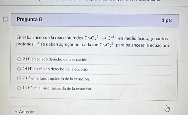 Pregunta 8 1 pts
En el balanceo de la reacción redox Cr_2O_7^((2-)to Cr^3+) en medio ácido, ¿cuántos
protones H^+ se deben agregar por cada ion Cr_2O_7^((2-) para balancear la ecuación?
2H^+) en el lado derecho de la ecuación.
14H^+ en el lado derecho de la ecuación.
7H^+ en el lado izquierdo de la ecuación.
14H^+ en el lado izquierdo de la ecuación.
Anterior