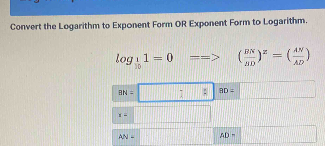 Convert the Logarithm to Exponent Form OR Exponent Form to Logarithm.
log _ 1/10 1=0 ==> ( BN/BD )^x=( AN/AD )
BN=□ BD=□
x=□
AN=□ AD=□