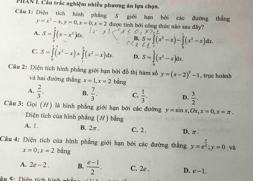 PHAN I. Câu trắc nghiệm nhiều phương án lựa chọn.
Câu 1: Diện tích hình phẳng S giới hạn bởi các đường thẳng
y=x^2-x, y=0, x=0, x=2 được tính bởi công thức nào sau đây?
A. S=∈tlimits^2(x-x^2)dx.
B. S=∈t (x^2-x)-∈t (x^2-x)dx. 
0
C. S=∈tlimits _0^(1(x^2)-x)+∈tlimits _1^(2(x^2)-x)dx. D. S=∈tlimits _0^(2(x^2)-x)dx. 
Câu 2: Diện tích hình phẳng giới hạn bởi đồ thị hàm số y=(x-2)^2-1 , trục hoành
và hai đường thẳng x=1, x=2 bằng
A.  2/3 .  7/3 .  1/3 .  3/2 . 
B.
C.
D.
Câu 3: Gọi (H) là hình phẳng giới hạn bởi các đường y=sin x, Ox, x=0, x=π. 
Diện tích của hình phẳng (H) bằng
A. 1. B. 2π. C. 2. D. π.
Câu 4: Diện tích của hình phẳng giới hạn bởi các đường thắng y=e^(frac x)2; y=0 và
x=0; x=2 bằng
A. 2e-2. B.  (e-1)/2 . C. 2e . D. e-1. 
âu 5: Diện tích hình 1