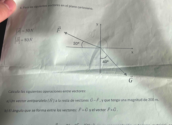 Para los siguientes vectores en el plano cartesiano.
|vector A|=50N
|vector B|=80N
Calcula las siguientes operaciones entre vectores:
a) Un vector antiparalelo (  ) a la resta de vectores vector G-vector F , y que tenga una magnitud de 200 m.
b) El ángulo que se forma entre los vectores: vector F+vector G y el vector vector F* vector G.