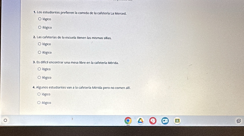 Los estudiantes prefieren la comida de la cafetería La Merced.
lógico
llógico
2. Las cafeterías de la escuela tienen las mismas sillas.
lógico
ilógico
3. Es difícil encontrar una mesa libre en la cafetería Mérida.
lógico
ilógico
4. Algunos estudiantes van a la cafetería Mérida pero no comen alli.
lógico
ilógico