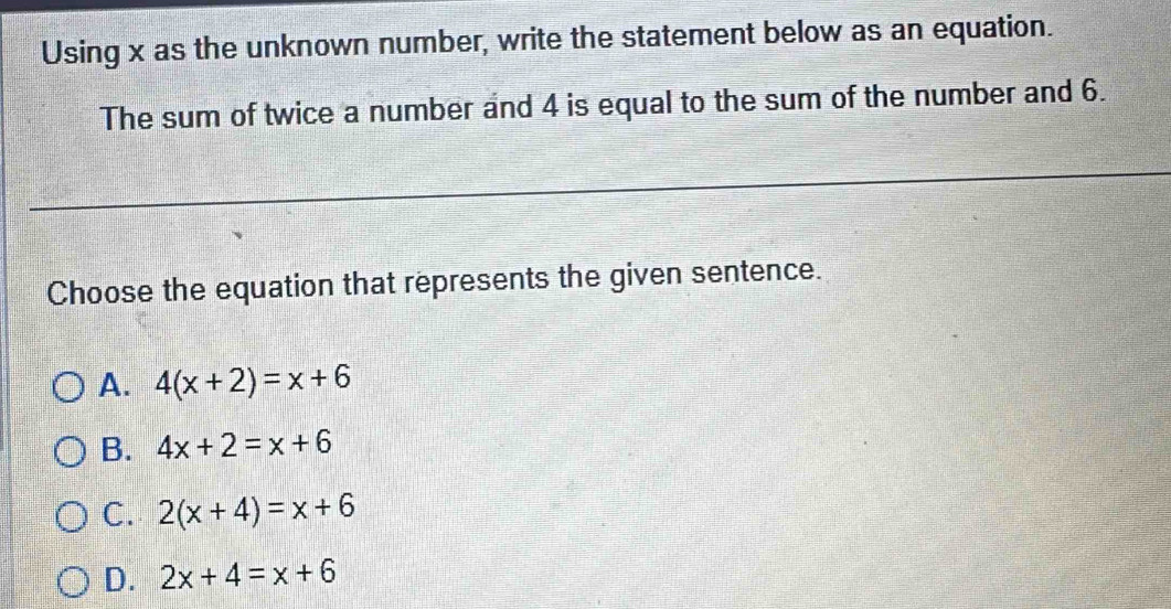 Using x as the unknown number, write the statement below as an equation.
The sum of twice a number and 4 is equal to the sum of the number and 6.
Choose the equation that represents the given sentence.
A. 4(x+2)=x+6
B. 4x+2=x+6
C. 2(x+4)=x+6
D. 2x+4=x+6