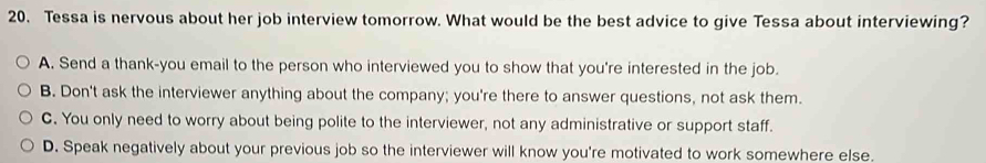 Tessa is nervous about her job interview tomorrow. What would be the best advice to give Tessa about interviewing?
A. Send a thank-you email to the person who interviewed you to show that you're interested in the job.
B. Don't ask the interviewer anything about the company; you're there to answer questions, not ask them.
C. You only need to worry about being polite to the interviewer, not any administrative or support staff.
D. Speak negatively about your previous job so the interviewer will know you're motivated to work somewhere else.