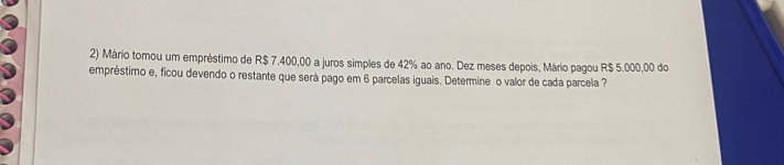 Mário tomou um empréstimo de R$ 7.400,00 a juros simples de 42% ao ano. Dez meses depois, Mário pagou R$ 5.000,00 do 
empréstimo e, ficou devendo o restante que será pago em 6 parcelas iguais. Determine o valor de cada parcela ?