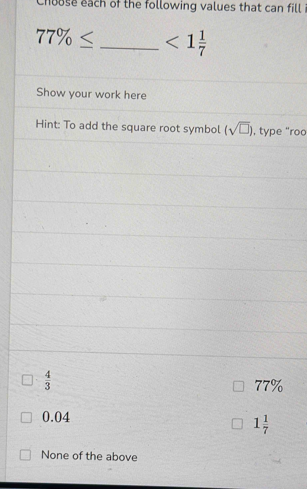 Choose each of the following values that can fill i
77% ≤ _
<1 1/7 
Show your work here
Hint: To add the square root symbol (sqrt(□ )) , type “roo
 4/3 
77%
0.04
1 1/7 
None of the above