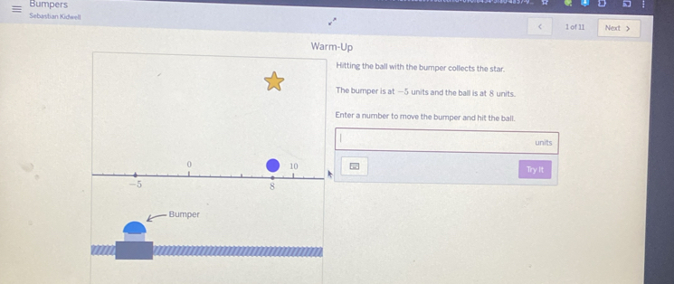 Bumpers 
Sebastian Kidwell Next > 
< 1 of 11 
Warm-Up 
Hitting the ball with the bumper collects the star. 
The bumper is at —5 units and the ball is at 8 units. 
Enter a number to move the bumper and hit the ball. 
units
0
10
Try It
-5
8
Bumper