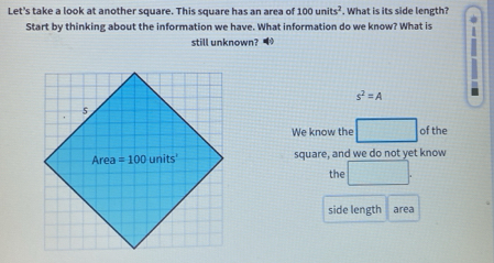 Let's take a look at another square. This square has an area of 100units^2. What is its side length?
Start by thinking about the information we have. What information do we know? What is 0
still unknown?•
s^2=A
of the
We know the □
square, and we do not yet know
th □ .
side length area