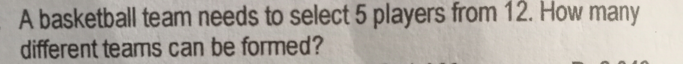 A basketball team needs to select 5 players from 12. How many 
different teams can be formed?