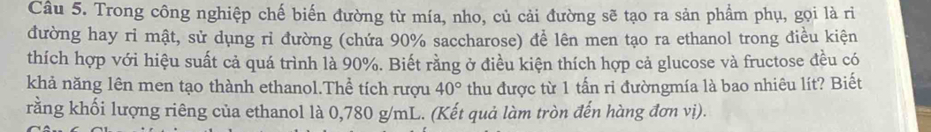 Trong công nghiệp chế biến đường từ mía, nho, củ cải đường sẽ tạo ra sản phẩm phụ, gọi là rì 
đường hay ri mật, sử dụng rỉ đường (chứa 90% saccharose) để lên men tạo ra ethanol trong điều kiện 
thích hợp với hiệu suất cả quá trình là 90%. Biết rằng ở điều kiện thích hợp cả glucose và fructose đều có 
khả năng lên men tạo thành ethanol.Thể tích rượu 40° thu được từ 1 tấn ri đườngmía là bao nhiêu lít? Biết 
rằng khối lượng riêng của ethanol là 0,780 g/mL. (Kết quả làm tròn đến hàng đơn vị).