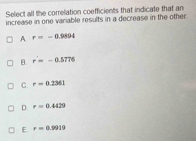 Select all the correlation coefficients that indicate that an
increase in one variable results in a decrease in the other.
A. r=-0.9894
B. r'=-0.5776
C. r=0.2361
D. r=0.4429
E. r=0.9919