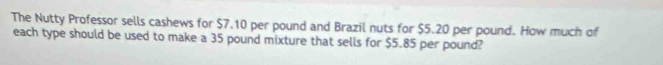 The Nutty Professor sells cashews for $7.10 per pound and Brazil nuts for $5.20 per pound. How much of 
each type should be used to make a 35 pound mixture that sells for $5.85 per pound?