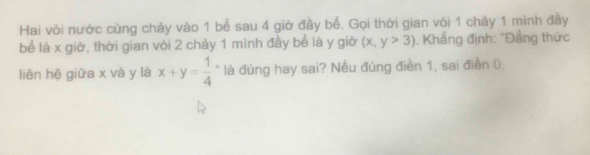 Hai vòi nước cùng chảy vào 1 bể sau 4 giờ đầy bể. Gọi thời gian vòi 1 chảy 1 mình đầy
bể là x giờ, thời gian vòi 2 chảy 1 mình đầy bể là y giờ (x,y>3). Khẳng định: "Đẳng thức
liên hệ giữa x và y là x+y= 1/4  " là đúng hay sai? Nếu đúng điền 1, sai điền 0