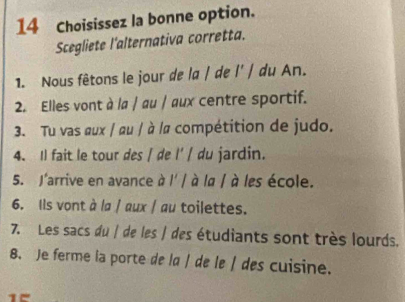 Choisissez la bonne option. 
Scegliete l'alternativa corretta. 
1. Nous fêtons le jour de la / de l' / du An. 
2. Elles vont à la / au / aux centre sportif. 
3. Tu vas œux / au / à /a compétition de judo. 
4. Il fait le tour des / de l' / du jardin. 
5. J'arrive en avance à l' / à la / à les école. 
6. Ils vont à la / aux / au toilettes. 
7. Les sacs du | de les | des étudiants sont très lourds. 
8. Je ferme la porte de la / de le / des cuisine.