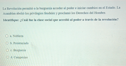 La Revolución permitió a la burguesía acceder al poder e iniciar cambios en el Estado. La
Asamblea abolió los privilegios feudales y proclamó los Derechos del Hombre.
Identifique: ¿Cuál fue la clase social que accedió al poder a través de la revolución?
a. Nobleza
b. Proletariado
c. Burguesía
d. Campesino