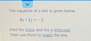 The equation of a line is given below.
4x+2y=-2
Find the slope and the y-intercept. 
Then use them to graph the line.