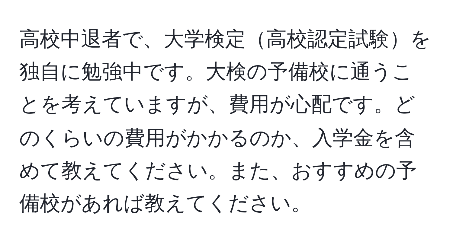 高校中退者で、大学検定高校認定試験を独自に勉強中です。大検の予備校に通うことを考えていますが、費用が心配です。どのくらいの費用がかかるのか、入学金を含めて教えてください。また、おすすめの予備校があれば教えてください。