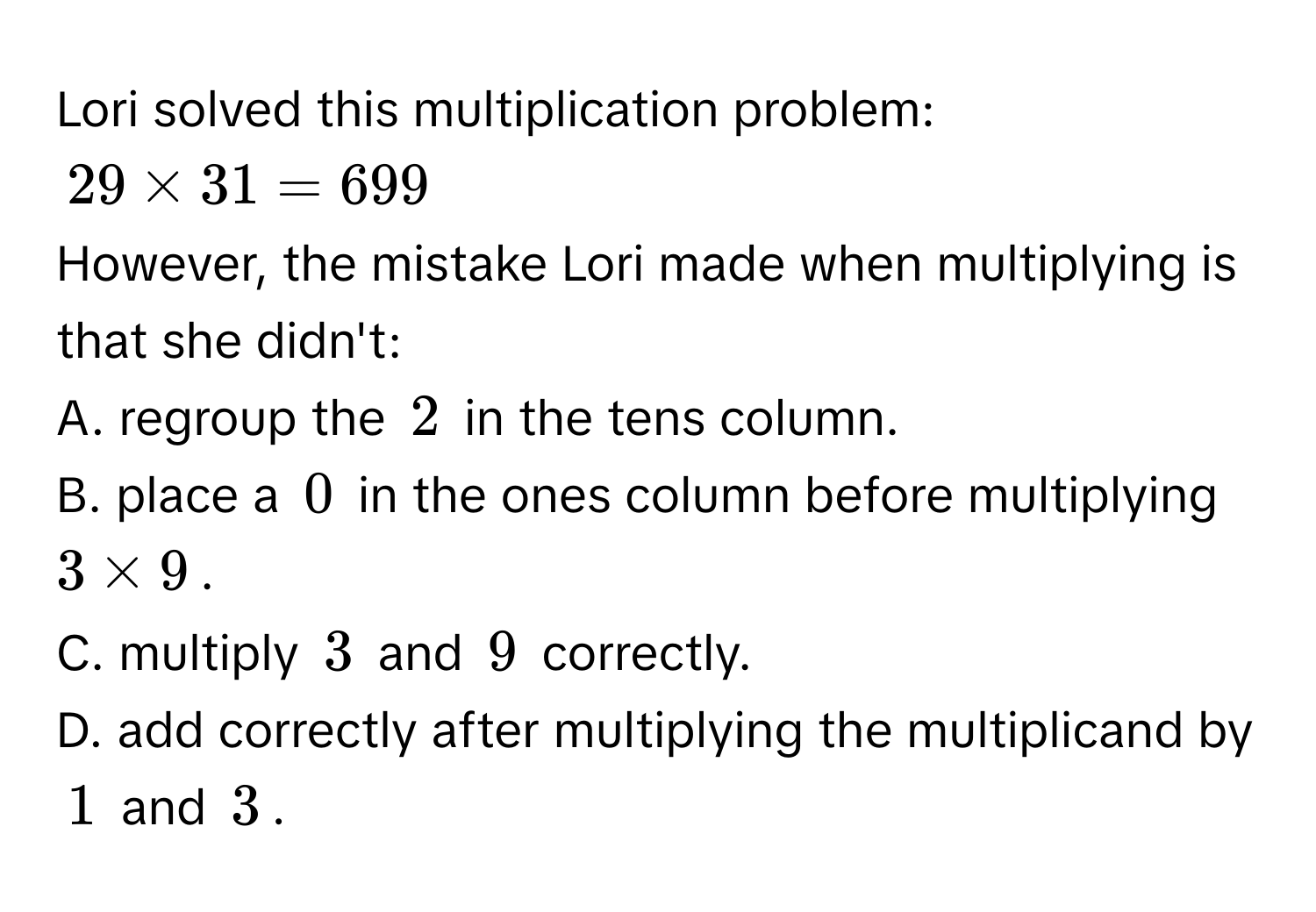 Lori solved this multiplication problem:
29 * 31 = 699
However, the mistake Lori made when multiplying is that she didn't: 
A. regroup the 2 in the tens column. 
B. place a 0 in the ones column before multiplying 3 * 9. 
C. multiply 3 and 9 correctly. 
D. add correctly after multiplying the multiplicand by 1 and 3.