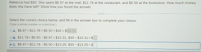 Rebecca had $30. She spent $6.97 at the mall, $11.78 at the ressaurant, and $5.50 at the bookstore. How much money
does she have left? Show how you found the answer.
(Type a whole number or a decimal.) Select the correct choice below, and fill in the answer box to complete your choice.
A. $6.97+$11.78+$5.50+$30=$54.25
B. $11.78+$5.50-$6.97=$10.31; $30-$10.31=8
C. $6.97+$11.78-$5.50=$13.25; $30=$13.25=$